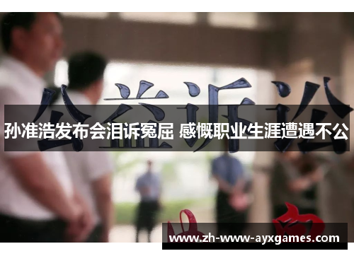 孙准浩发布会泪诉冤屈 感慨职业生涯遭遇不公